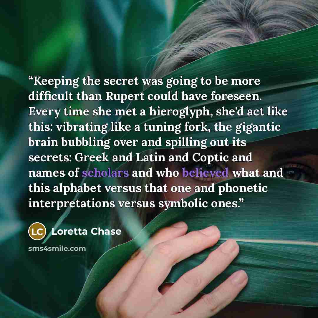 “Keeping the secret was going to be more difficult than Rupert could have foreseen. Every time she met a hieroglyph, she'd act like this: vibrating like a tuning fork, the gigantic brain bubbling over and spilling out its secrets: Greek and Latin and Coptic and names of scholars and who believed…” quote by Loretta Chase