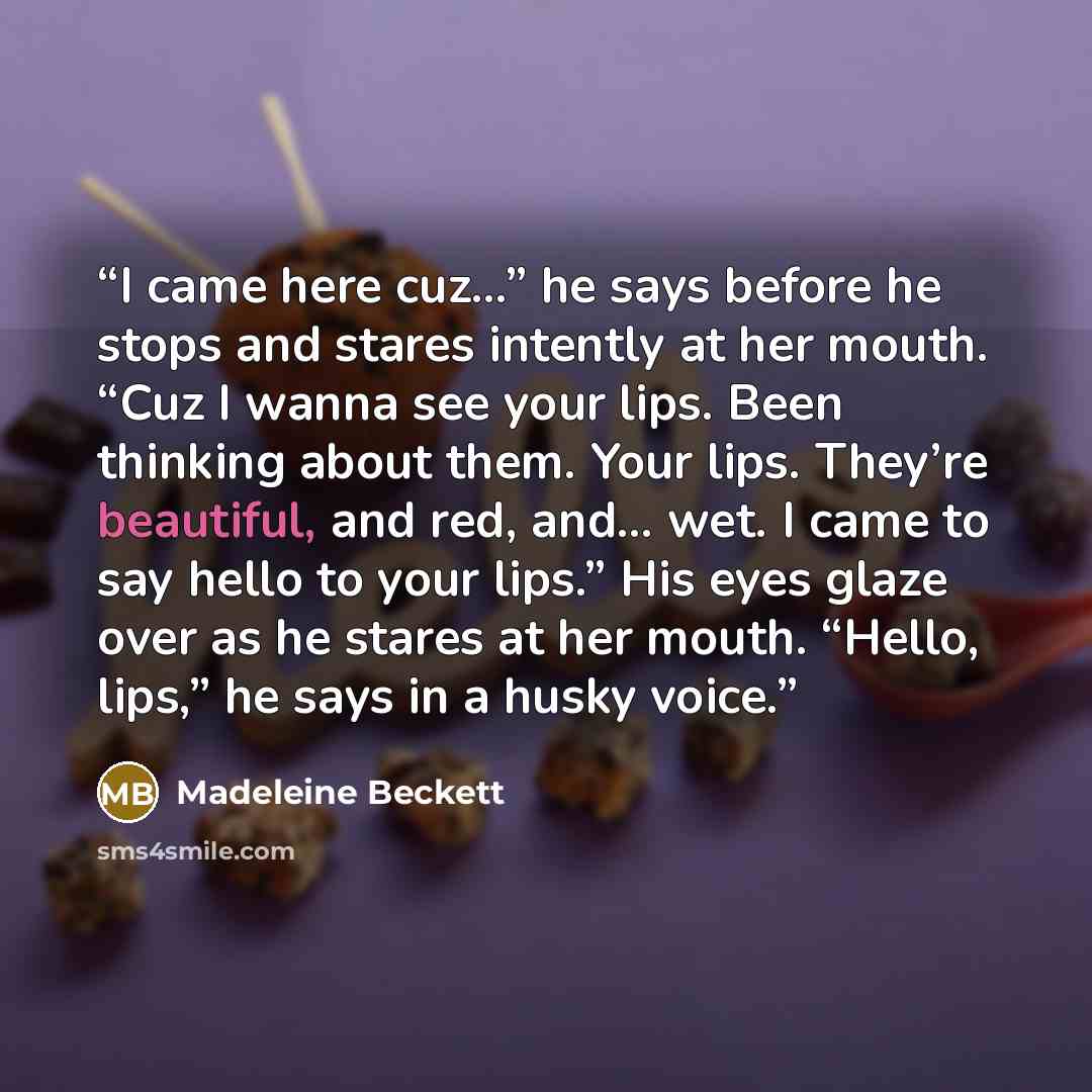 “I came here cuz...” he says before he stops and stares intently at her mouth. “Cuz I wanna see your lips. Been thinking about them. Your lips. They’re beautiful, and red, and… wet. I came to say hello to your lips.” His eyes glaze over as he stares at her mouth. “Hello, lips,” he says in a husky…” quote by Madeleine Beckett