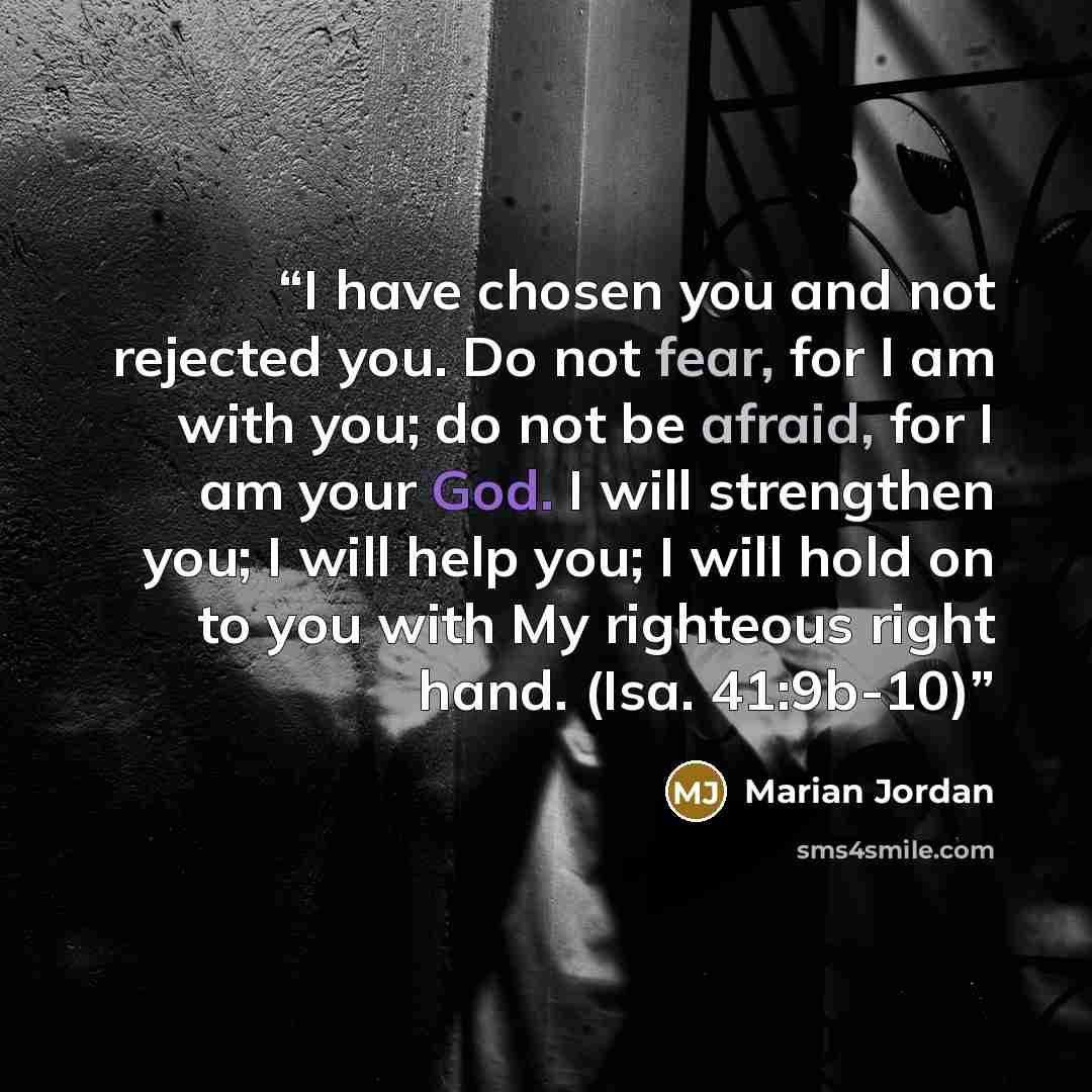 “I have chosen you and not rejected you. Do not fear, for I am with you; do not be afraid, for I am your God. I will strengthen you; I will help you; I will hold on to you with My righteous right hand. (Isa. 41:9b-10)” quote by Marian Jordan