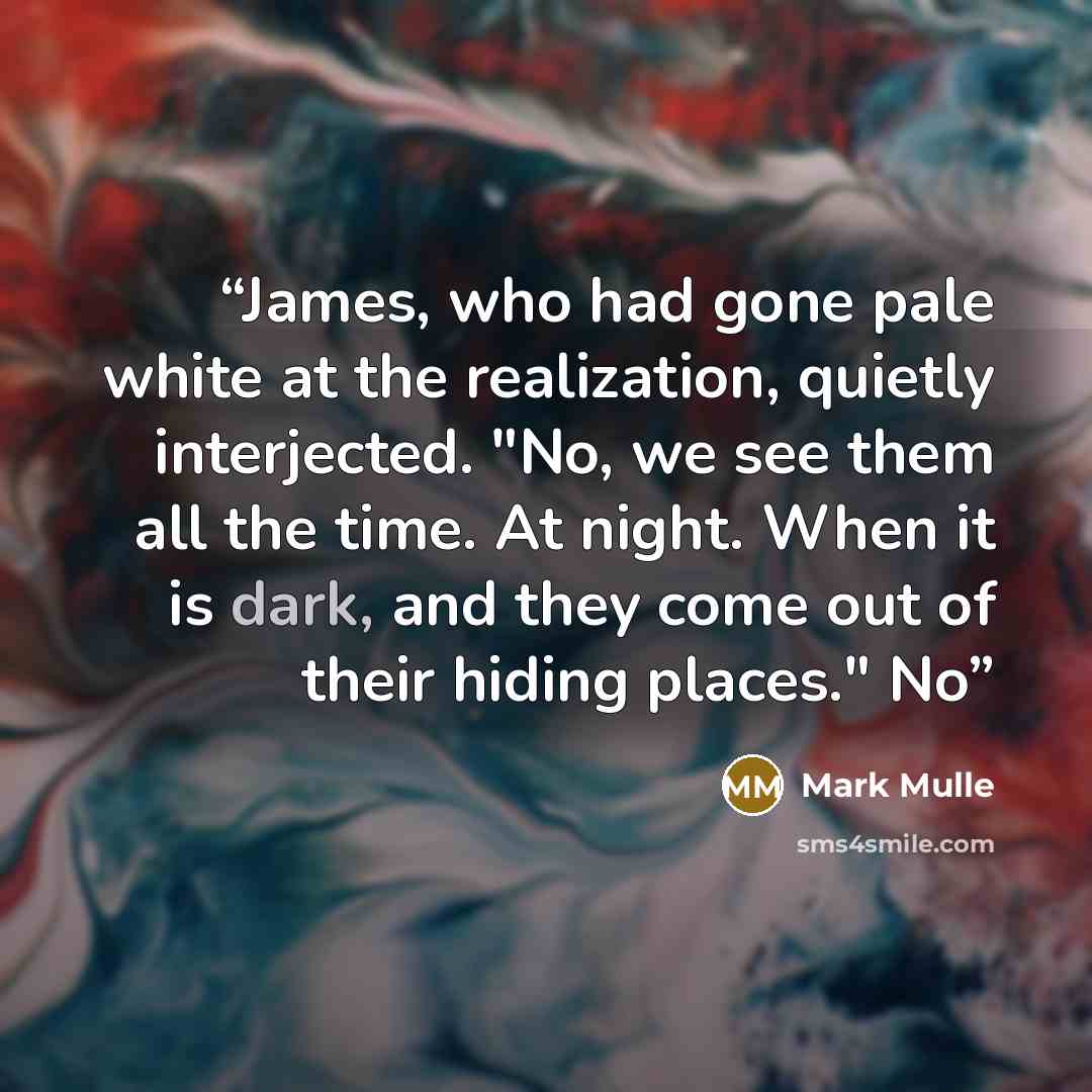 “James, who had gone pale white at the realization, quietly interjected. "No, we see them all the time. At night. When it is dark, and they come out of their hiding places." No” quote by Mark Mulle