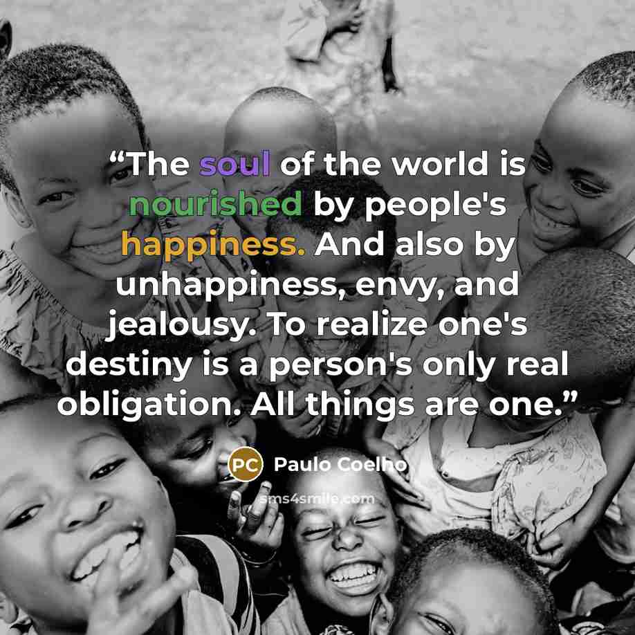 “The soul of the world is nourished by people's happiness. And also by unhappiness, envy, and jealousy. To realize one's destiny is a person's only real obligation. All things are one.” quote by Paulo Coelho