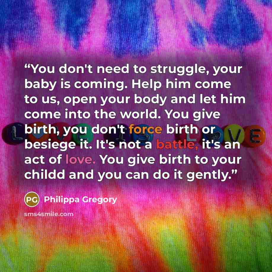 “You don't need to struggle, your baby is coming. Help him come to us, open your body and let him come into the world. You give birth, you don't force birth or besiege it. It's not a battle, it's an act of love. You give birth to your childd and you can do it gently.” quote by Philippa Gregory