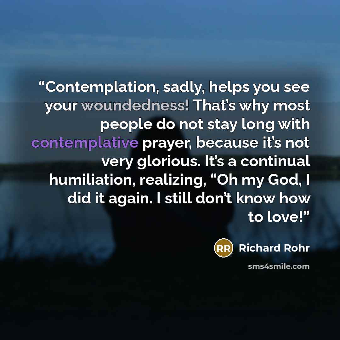 “Contemplation, sadly, helps you see your woundedness! That’s why most people do not stay long with contemplative prayer, because it’s not very glorious. It’s a continual humiliation, realizing, “Oh my God, I did it again. I still don’t know how to love!” quote by Richard Rohr