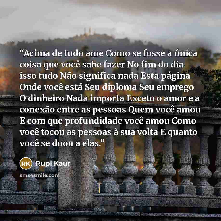 “Acima de tudo ame Como se fosse a única coisa que você sabe fazer No fim do dia isso tudo Não significa nada Esta página Onde você está Seu diploma Seu emprego O dinheiro Nada importa Exceto o amor e a conexão entre as pessoas Quem você amou E com que profundidade você amou Como você tocou as…” quote by Rupi Kaur