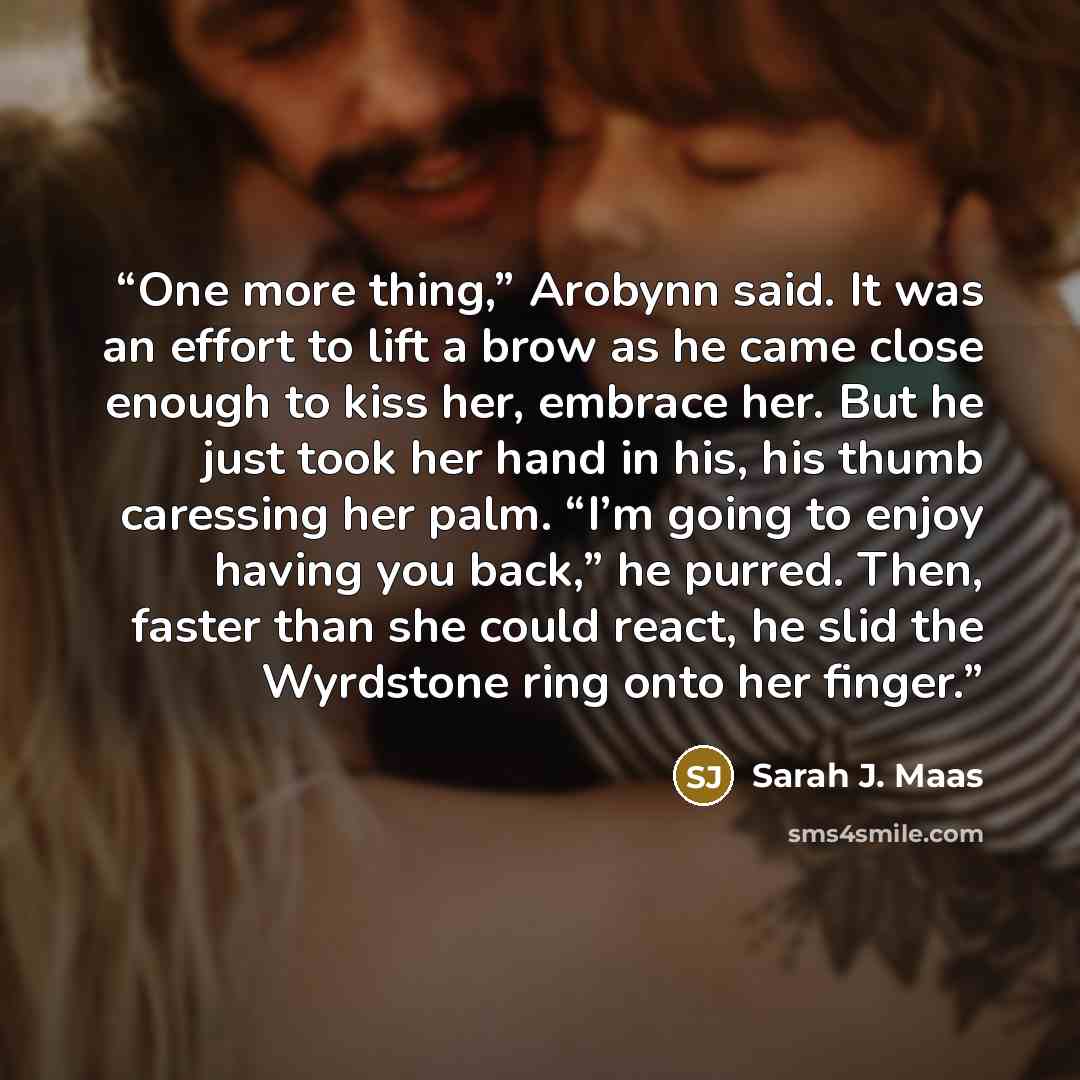 “One more thing,” Arobynn said. It was an effort to lift a brow as he came close enough to kiss her, embrace her. But he just took her hand in his, his thumb caressing her palm. “I’m going to enjoy having you back,” he purred. Then, faster than she could react, he slid the Wyrdstone ring onto her…” quote by Sarah J. Maas