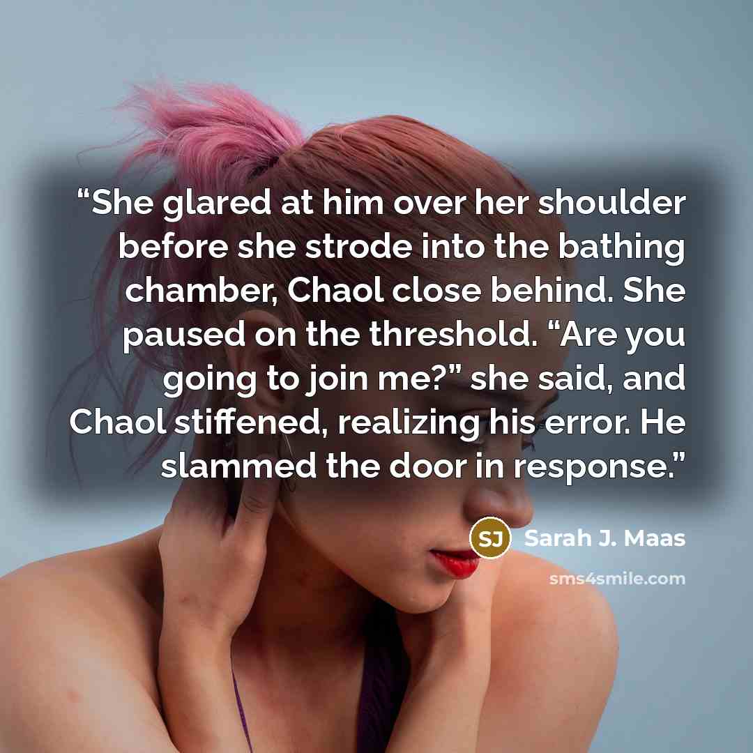 “She glared at him over her shoulder before she strode into the bathing chamber, Chaol close behind. She paused on the threshold. “Are you going to join me?” she said, and Chaol stiffened, realizing his error. He slammed the door in response.” quote by Sarah J. Maas