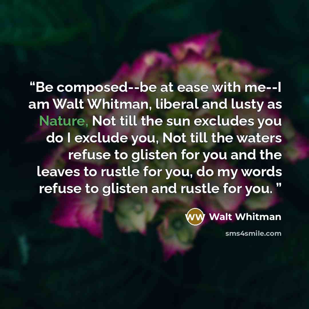 “Be composed--be at ease with me--I am Walt Whitman, liberal and lusty as Nature, Not till the sun excludes you do I exclude you, Not till the waters refuse to glisten for you and the leaves to rustle for you, do my words refuse to glisten and rustle for you.” quote by Walt Whitman