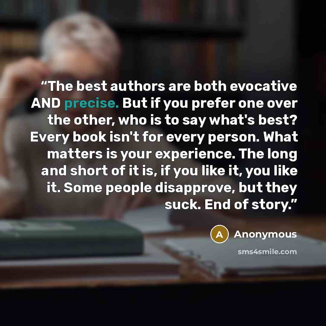 “The best authors are both evocative AND precise. But if you prefer one over the other, who is to say what's best? Every book isn't for every person. What matters is your experience. The long and short of it is, if you like it, you like it. Some people disapprove, but they suck. End of story.” quote by Anonymous