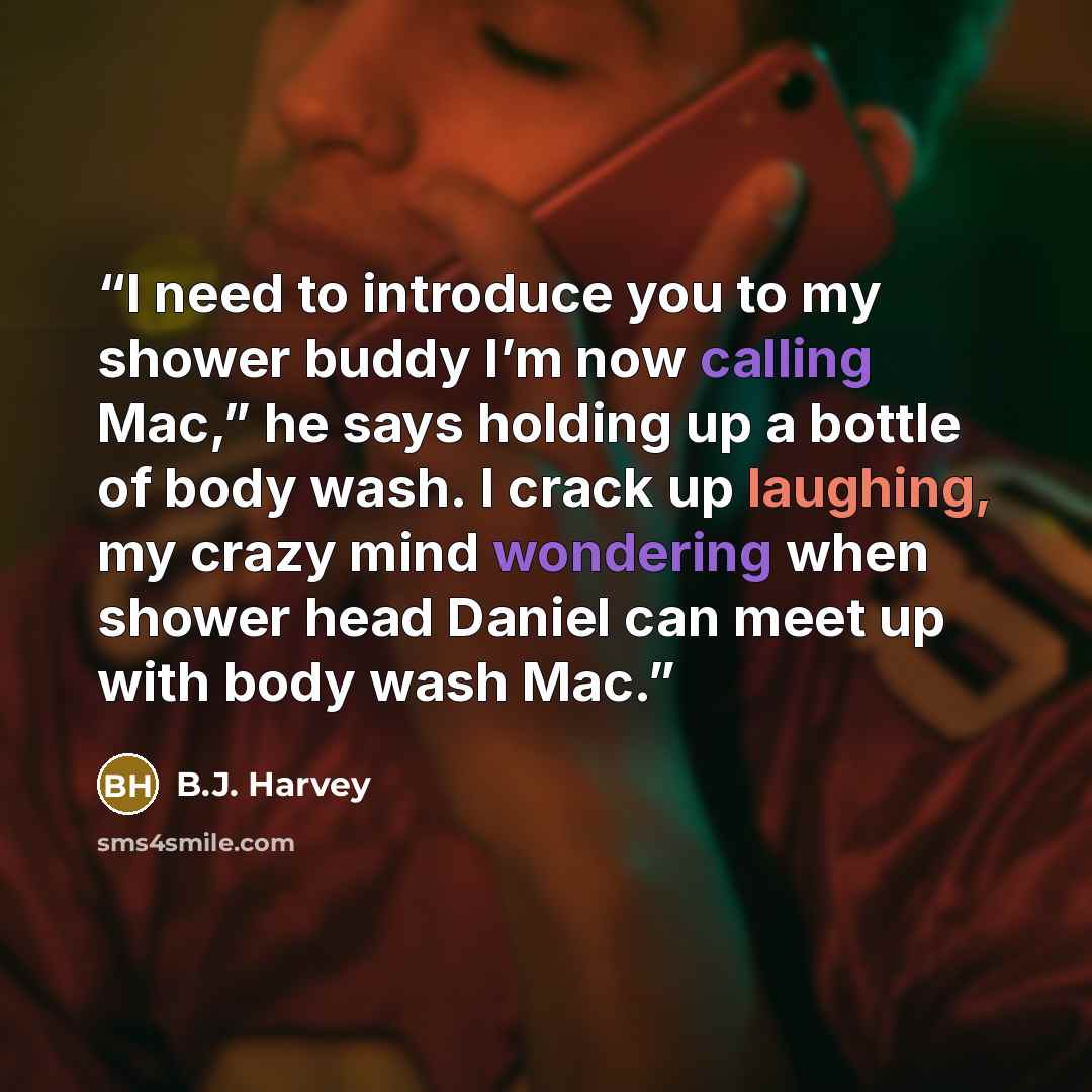 “I need to introduce you to my shower buddy I’m now calling Mac,” he says holding up a bottle of body wash. I crack up laughing, my crazy mind wondering when shower head Daniel can meet up with body wash Mac.” quote by B.J. Harvey