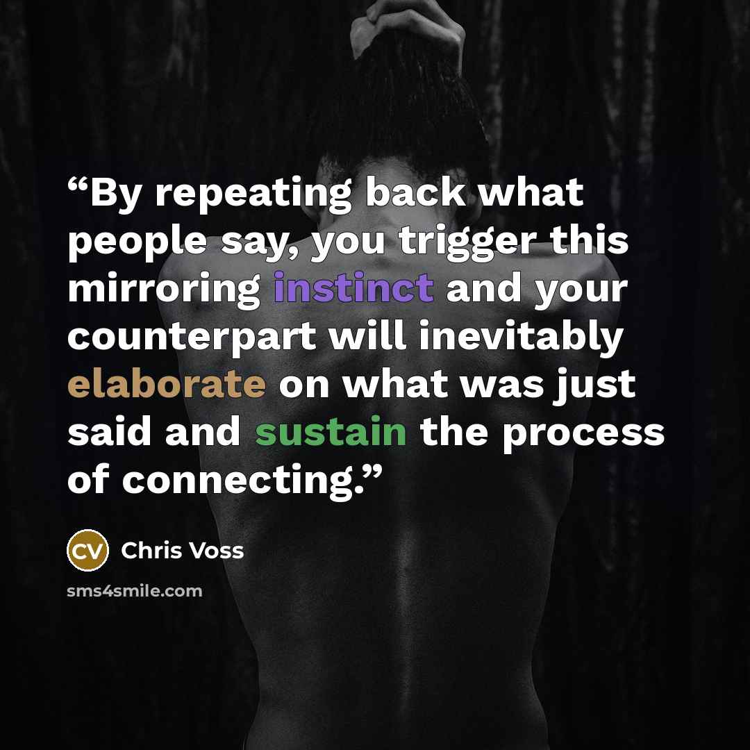 “By repeating back what people say, you trigger this mirroring instinct and your counterpart will inevitably elaborate on what was just said and sustain the process of connecting.” quote by Chris Voss