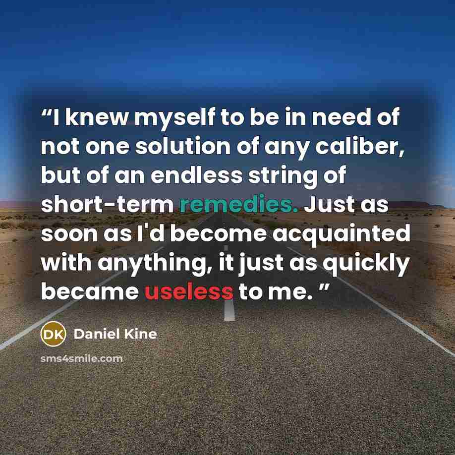 “I knew myself to be in need of not one solution of any caliber, but of an endless string of short-term remedies. Just as soon as I'd become acquainted with anything, it just as quickly became useless to me.” quote by Daniel Kine