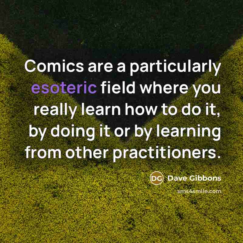 “Comics are a particularly esoteric field where you really learn how to do it, by doing it or by learning from other practitioners.” quote by Dave Gibbons