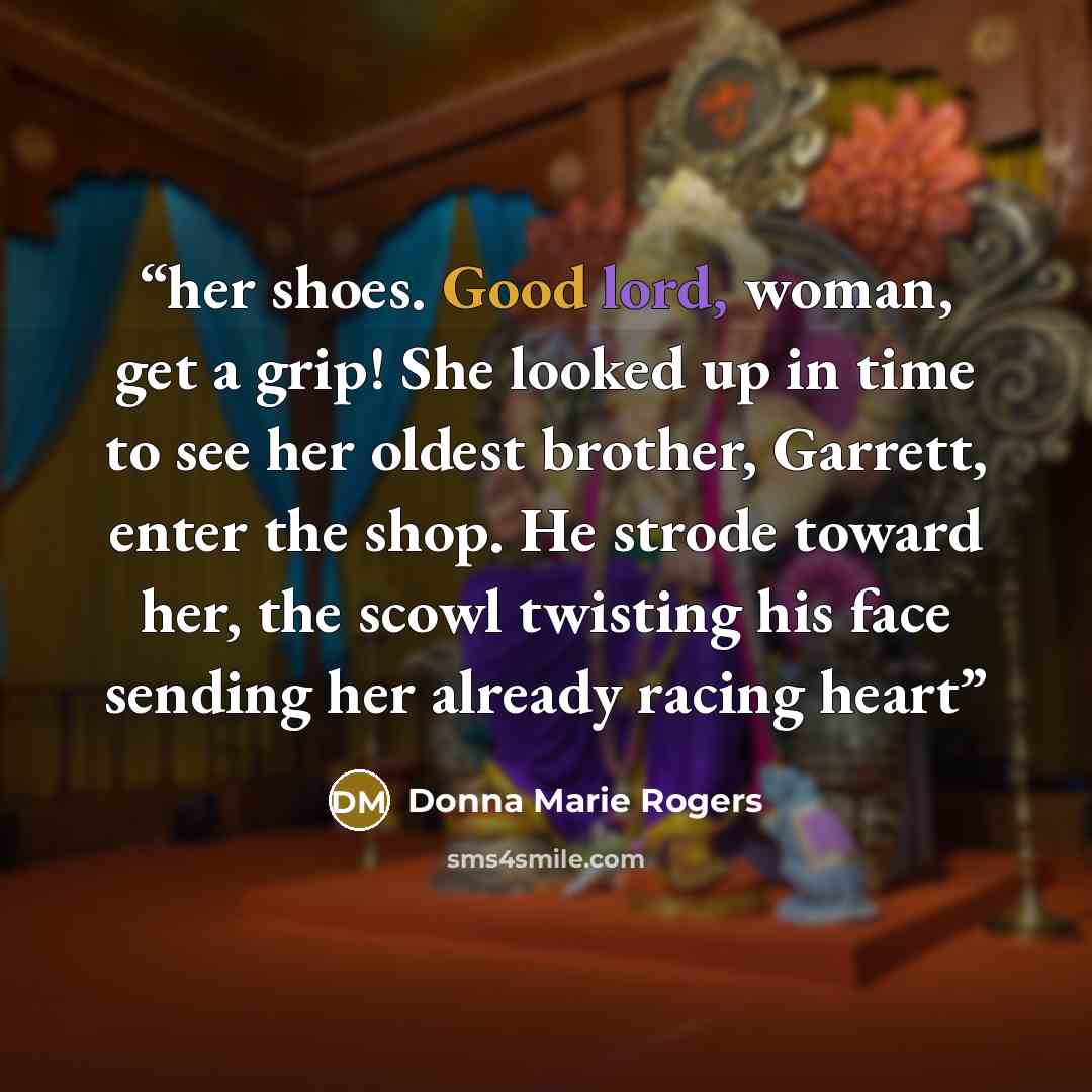 “her shoes. Good lord, woman, get a grip! She looked up in time to see her oldest brother, Garrett, enter the shop. He strode toward her, the scowl twisting his face sending her already racing heart” quote by Donna Marie Rogers