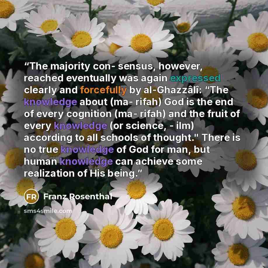 “The majority con- sensus, however, reached eventually was again expressed clearly and forcefully by al-Ghazzâlî: “The knowledge about (ma- rifah) God is the end of every cognition (ma- rifah) and the fruit of every knowledge (or science, - ilm) according to all schools of thought." There is no…” quote by Franz Rosenthal