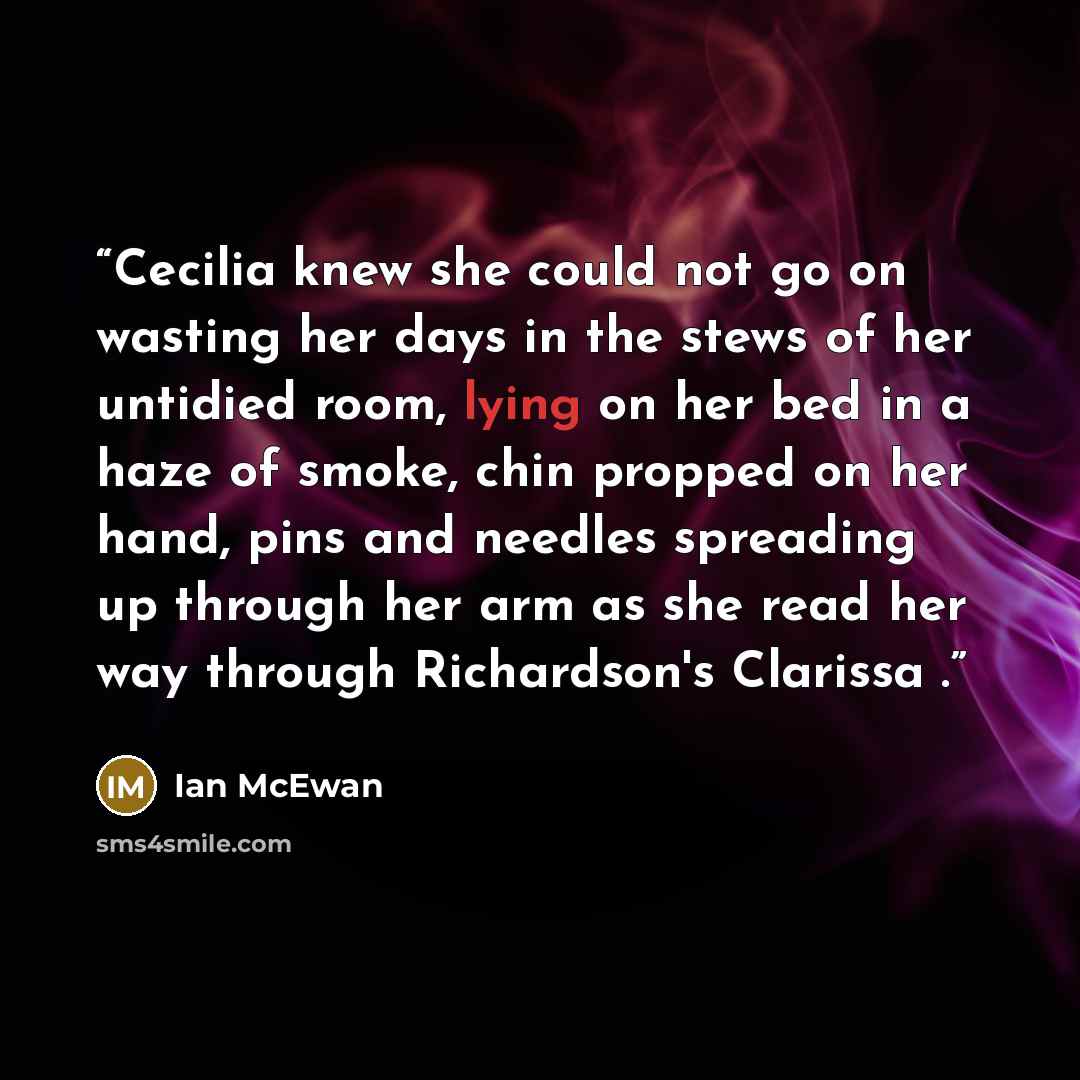“Cecilia knew she could not go on wasting her days in the stews of her untidied room, lying on her bed in a haze of smoke, chin propped on her hand, pins and needles spreading up through her arm as she read her way through Richardson's Clarissa .” quote by Ian McEwan
