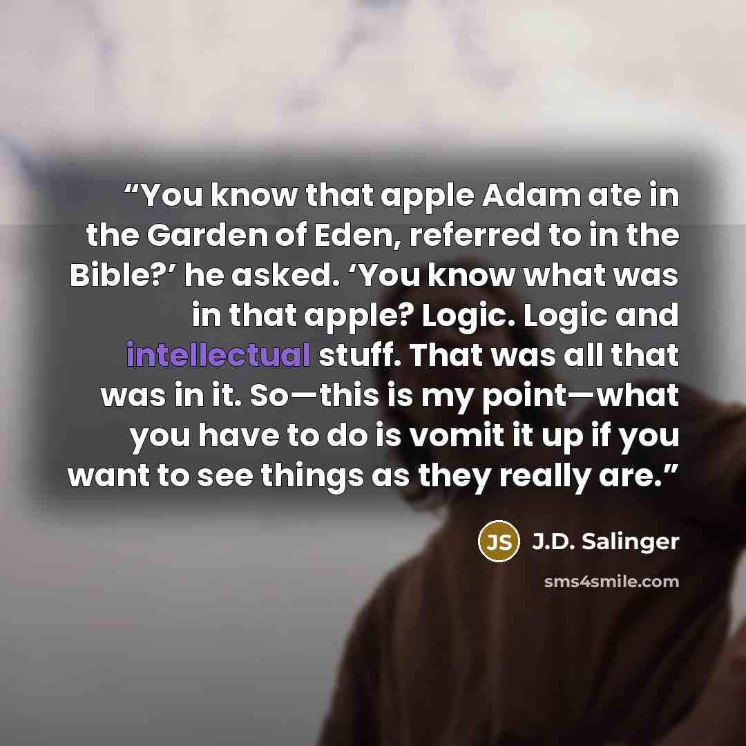“You know that apple Adam ate in the Garden of Eden, referred to in the Bible?’ he asked. ‘You know what was in that apple? Logic. Logic and intellectual stuff. That was all that was in it. So—this is my point—what you have to do is vomit it up if you want to see things as they really are.” quote by J.D. Salinger