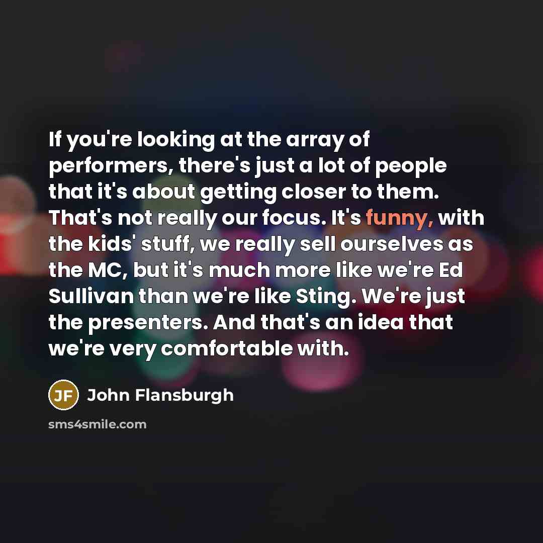 “If you're looking at the array of performers, there's just a lot of people that it's about getting closer to them. That's not really our focus. It's funny, with the kids' stuff, we really sell ourselves as the MC, but it's much more like we're Ed Sullivan than we're like Sting. We're just the…” quote by John Flansburgh