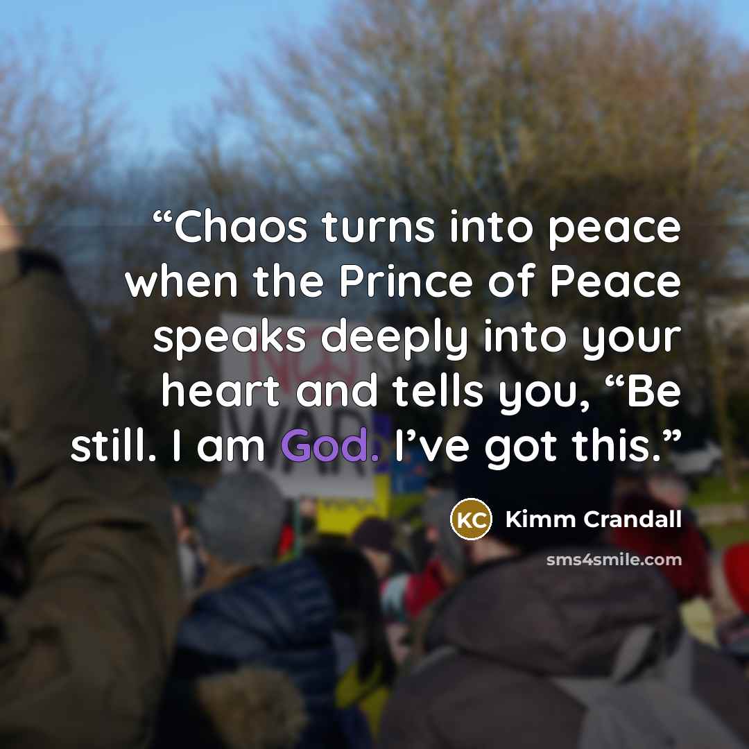 “Chaos turns into peace when the Prince of Peace speaks deeply into your heart and tells you, “Be still. I am God. I’ve got this.” quote by Kimm Crandall