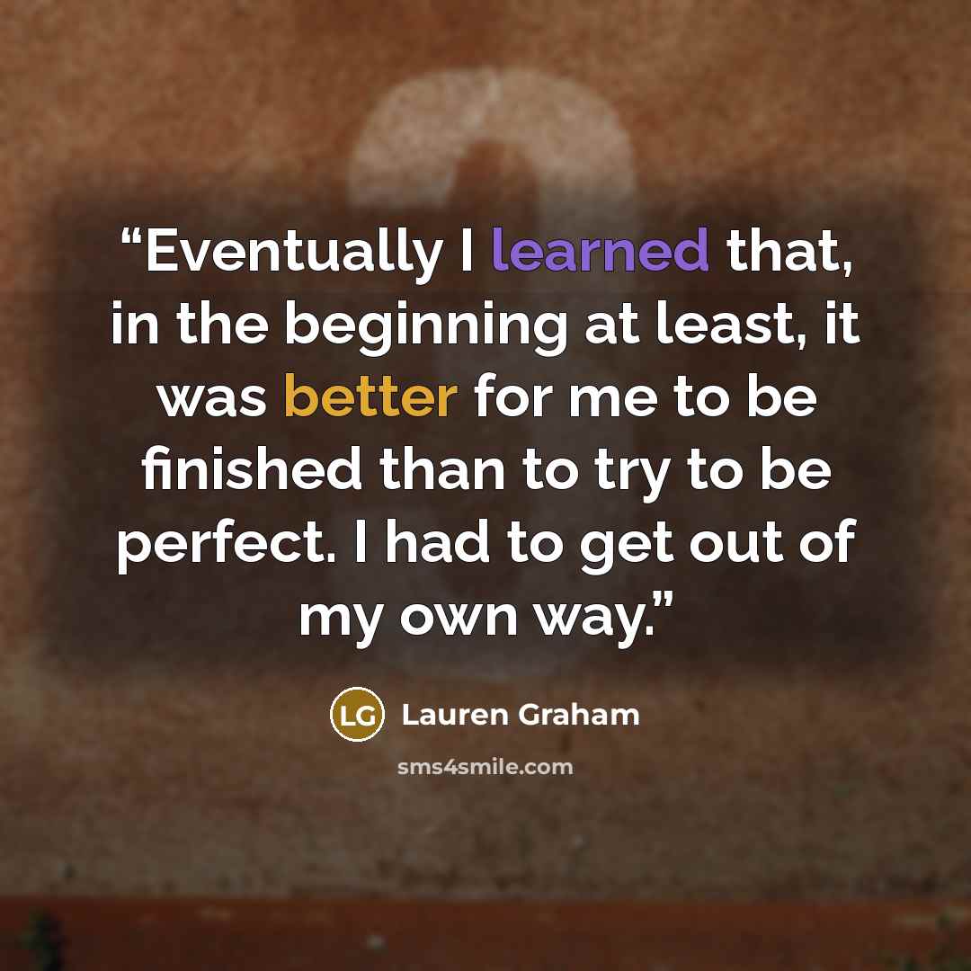 “Eventually I learned that, in the beginning at least, it was better for me to be finished than to try to be perfect. I had to get out of my own way.” quote by Lauren Graham