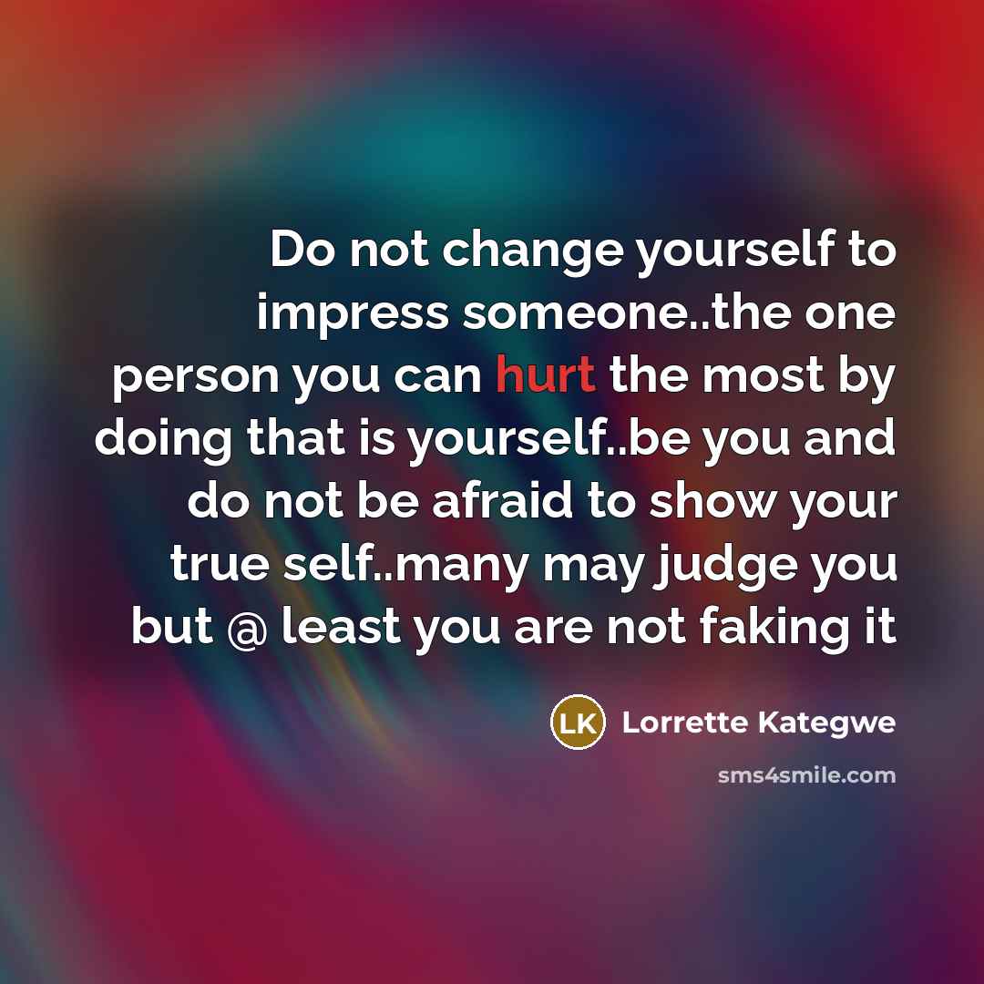 “Do not change yourself to impress someone..the one person you can hurt the most by doing that is yourself..be you and do not be afraid to show your true self..many may judge you but @ least you are not faking it” quote by Lorrette Kategwe