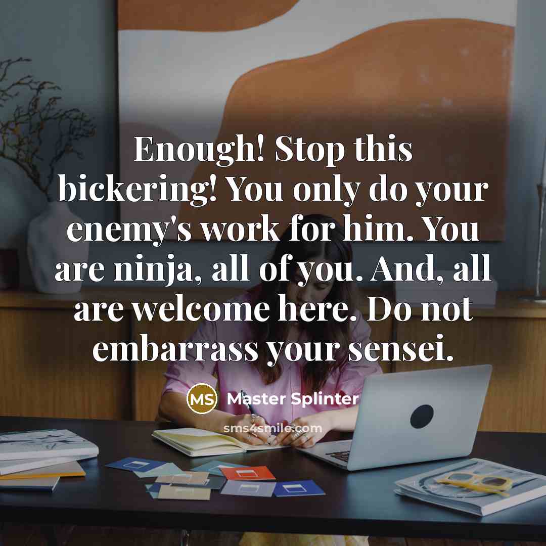 “Enough! Stop this bickering! You only do your enemy's work for him. You are ninja, all of you. And, all are welcome here. Do not embarrass your sensei.” quote by Master Splinter