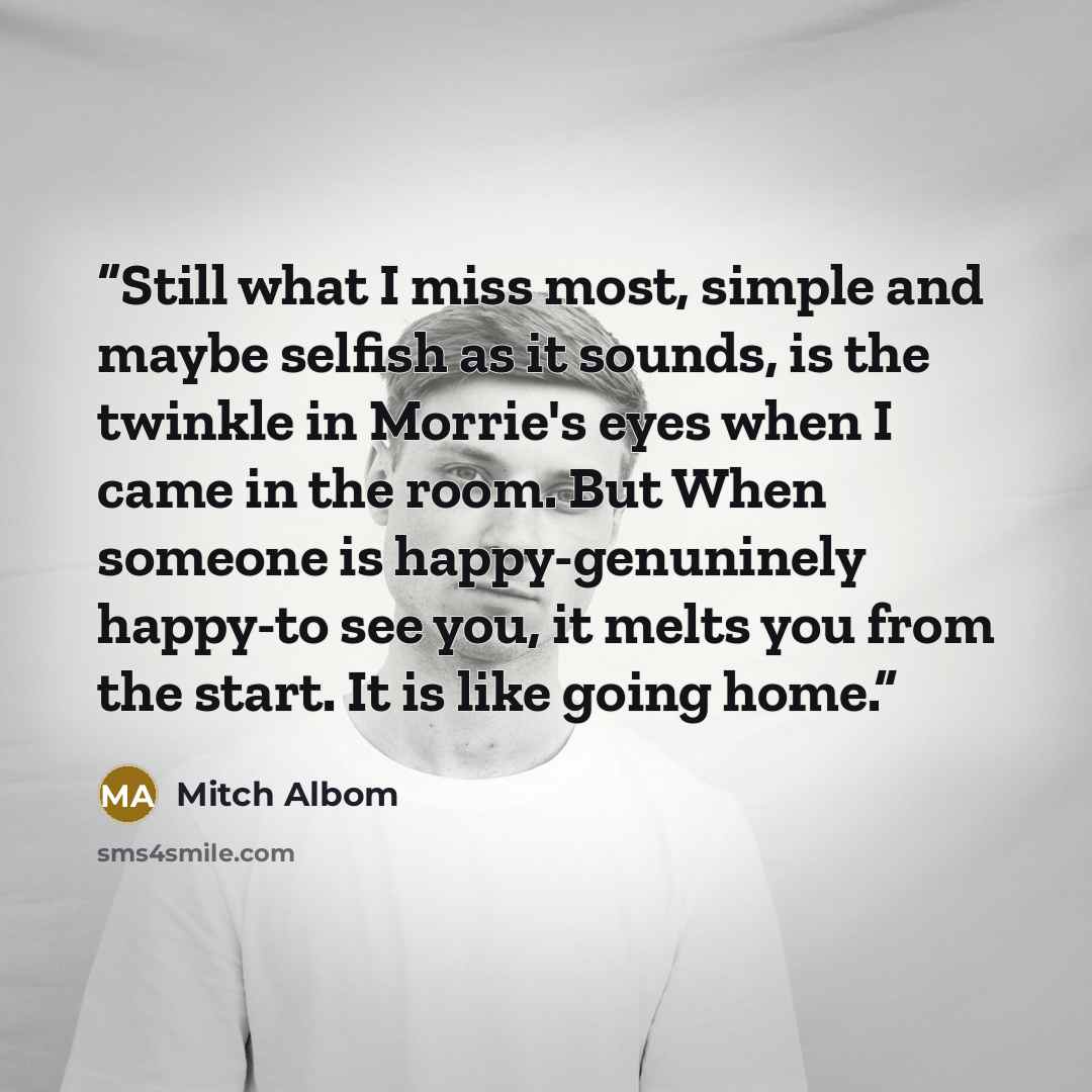 “Still what I miss most, simple and maybe selfish as it sounds, is the twinkle in Morrie's eyes when I came in the room. But When someone is happy-genuninely happy-to see you, it melts you from the start. It is like going home.” quote by Mitch Albom