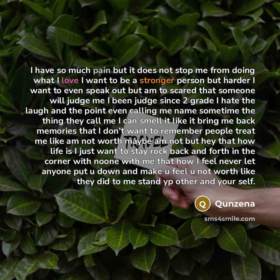 “I have so much pain but it does not stop me from doing what I love I want to be a stronger person but harder I want to even speak out but am to scared that someone will judge me I been judge since 2 grade I hate the laugh and the point even calling me name sometime the thing they call me I can…” quote by Qunzena