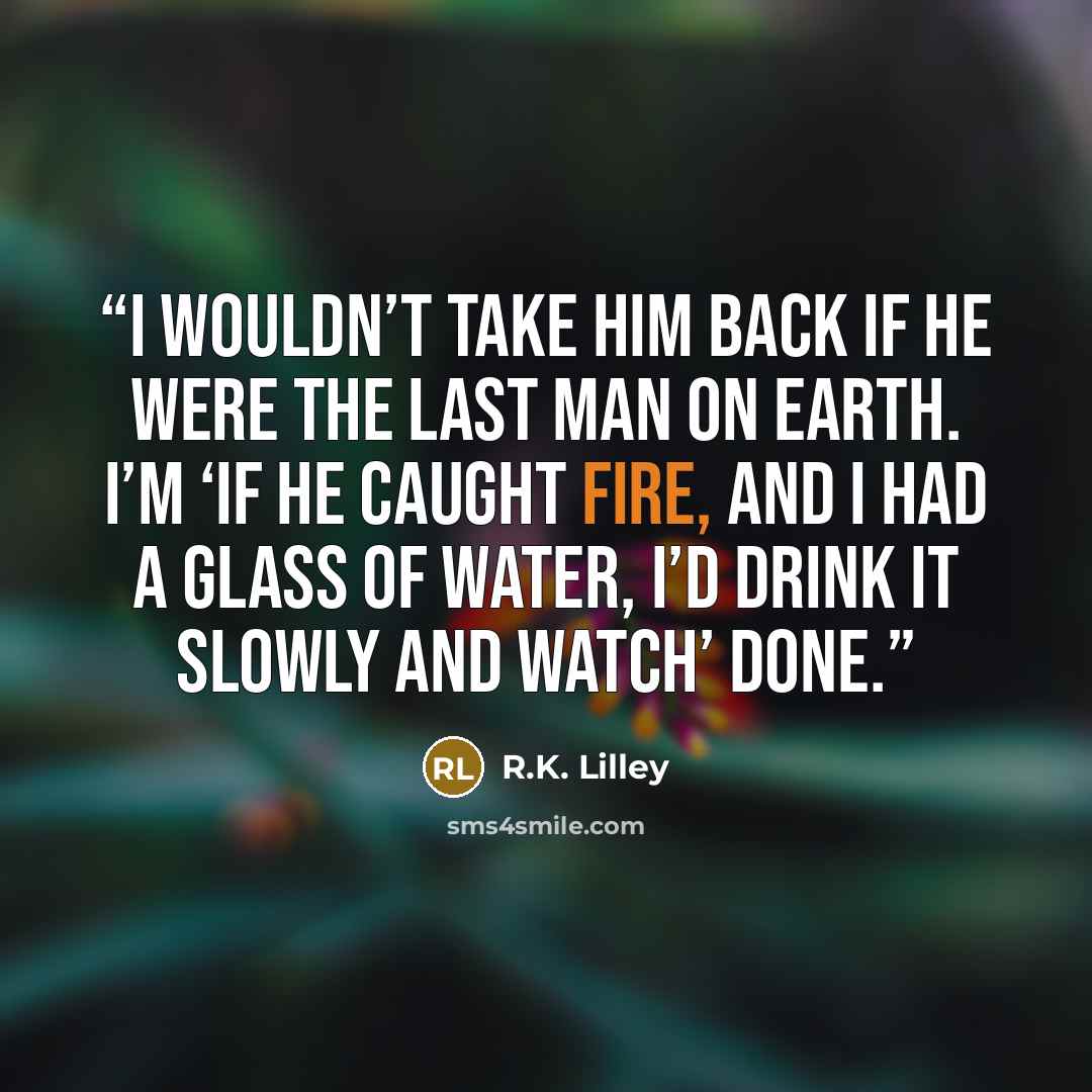 “I wouldn’t take him back if he were the last man on earth. I’m ‘if he caught fire, and I had a glass of water, I’d drink it slowly and watch’ done.” quote by R.K. Lilley