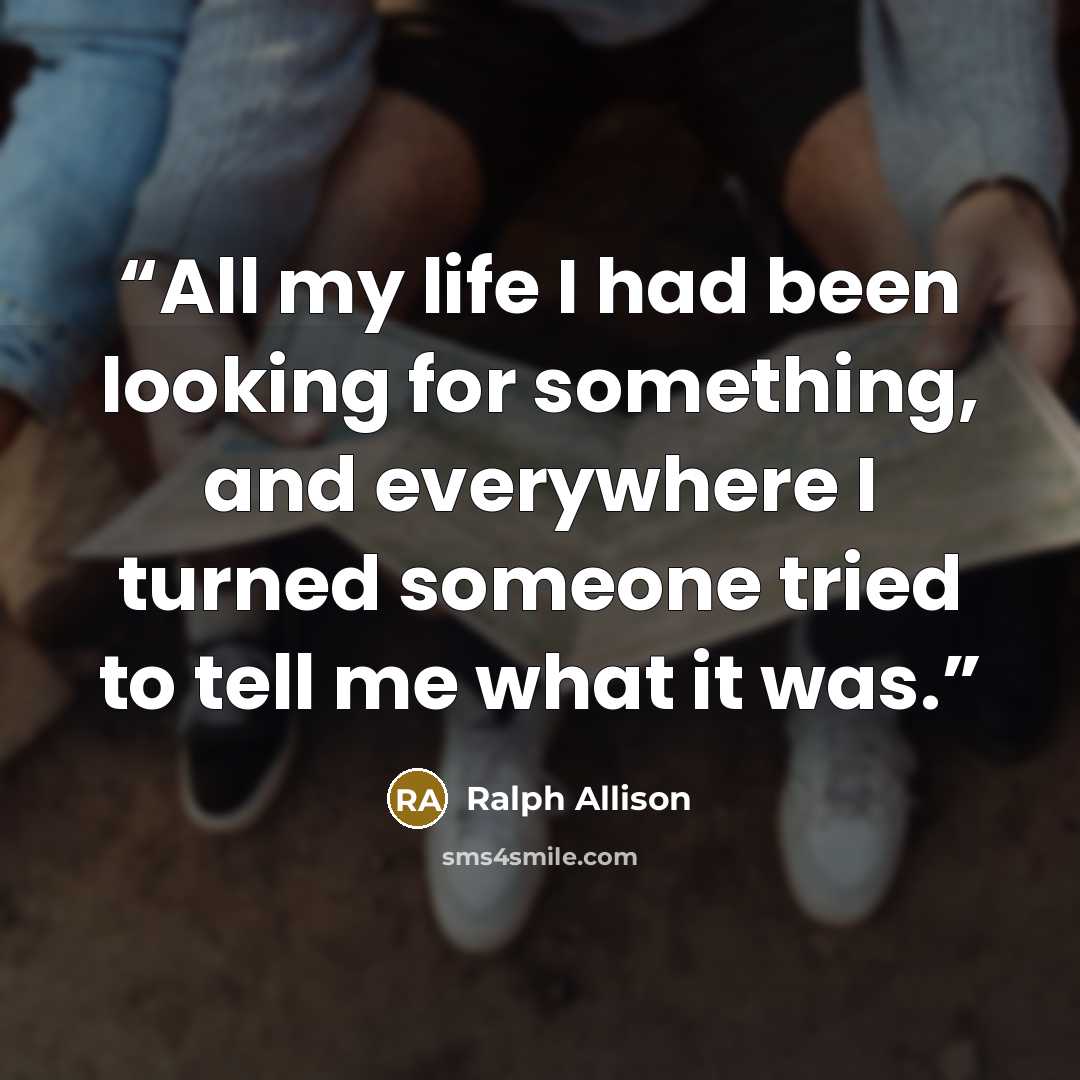 “All my life I had been looking for something, and everywhere I turned someone tried to tell me what it was.” quote by Ralph Allison