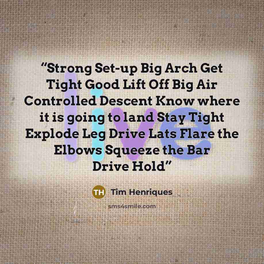 “Strong Set-up Big Arch Get Tight Good Lift Off Big Air Controlled Descent Know where it is going to land Stay Tight Explode Leg Drive Lats Flare the Elbows Squeeze the Bar Drive Hold” quote by Tim Henriques