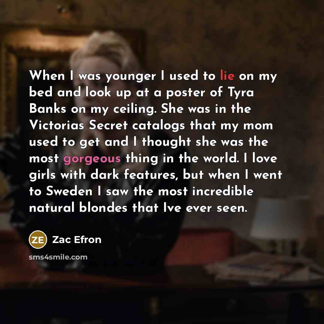 “When I was younger I used to lie on my bed and look up at a poster of Tyra Banks on my ceiling. She was in the Victorias Secret catalogs that my mom used to get and I thought she was the most gorgeous thing in the world. I love girls with dark features, but when I went to Sweden I saw the most…” quote by Zac Efron