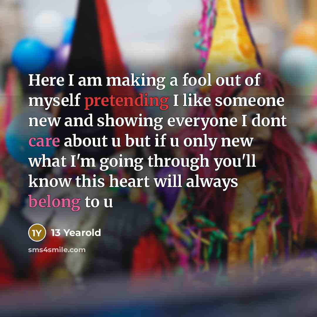 “Here I am making a fool out of myself pretending I like someone new and showing everyone I dont care about u but if u only new what I'm going through you'll know this heart will always belong to u” quote by 13 Yearold