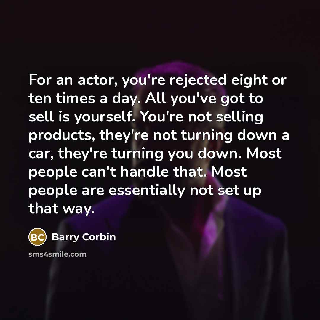“For an actor, you're rejected eight or ten times a day. All you've got to sell is yourself. You're not selling products, they're not turning down a car, they're turning you down. Most people can't handle that. Most people are essentially not set up that way.” quote by Barry Corbin