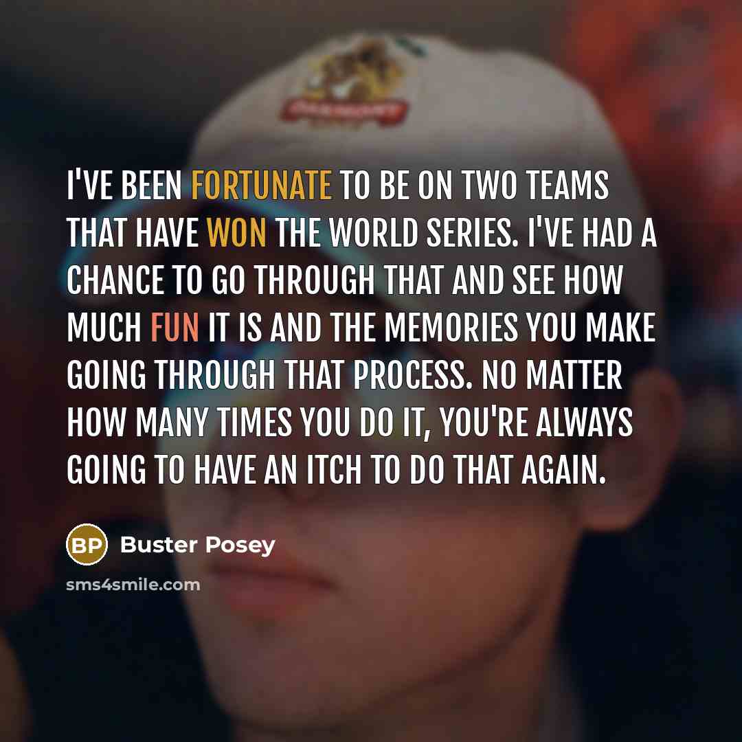 “I've been fortunate to be on two teams that have won the World Series. I've had a chance to go through that and see how much fun it is and the memories you make going through that process. No matter how many times you do it, you're always going to have an itch to do that again.” quote by Buster Posey
