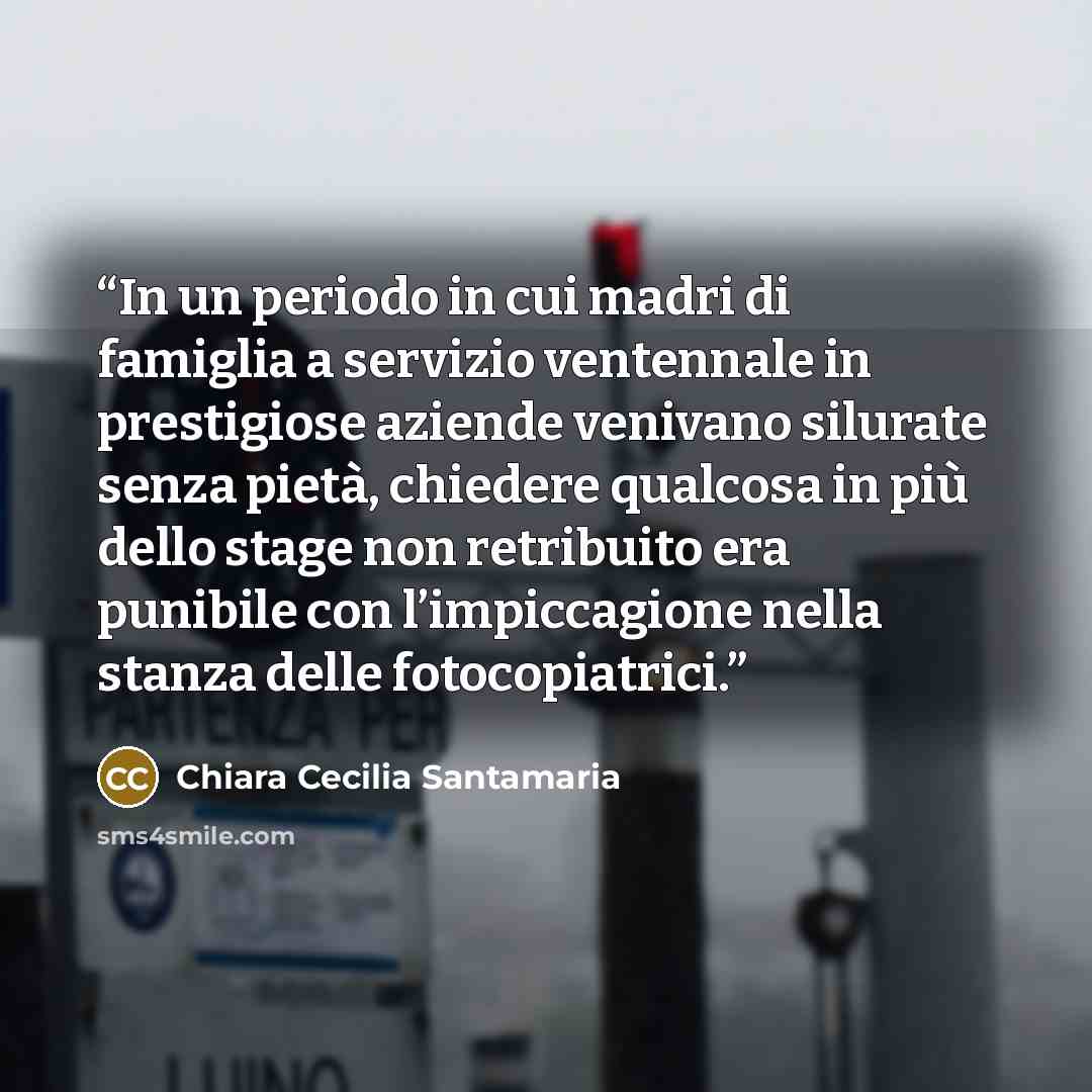 “In un periodo in cui madri di famiglia a servizio ventennale in prestigiose aziende venivano silurate senza pietà, chiedere qualcosa in più dello stage non retribuito era punibile con l’impiccagione nella stanza delle fotocopiatrici.” quote by Chiara Cecilia Santamaria