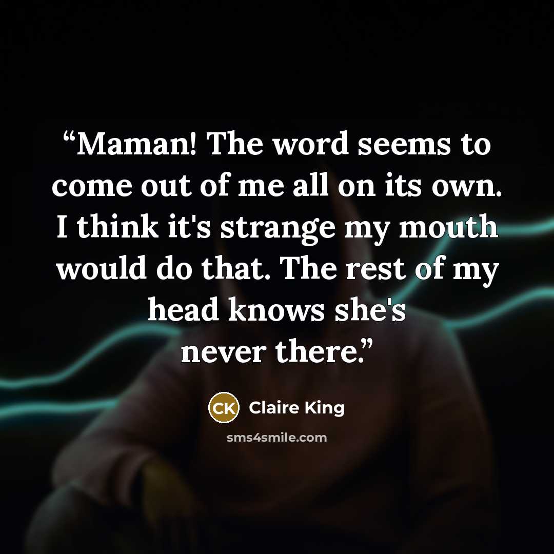 “Maman! The word seems to come out of me all on its own. I think it's strange my mouth would do that. The rest of my head knows she's never there.” quote by Claire King