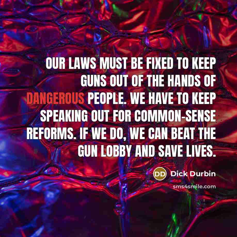 “Our laws must be fixed to keep guns out of the hands of dangerous people. We have to keep speaking out for common-sense reforms. If we do, we can beat the gun lobby and save lives.” quote by Dick Durbin