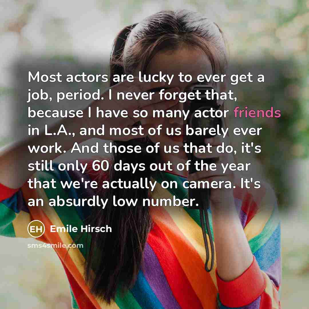 “Most actors are lucky to ever get a job, period. I never forget that, because I have so many actor friends in L.A., and most of us barely ever work. And those of us that do, it's still only 60 days out of the year that we're actually on camera. It's an absurdly low number.” quote by Emile Hirsch