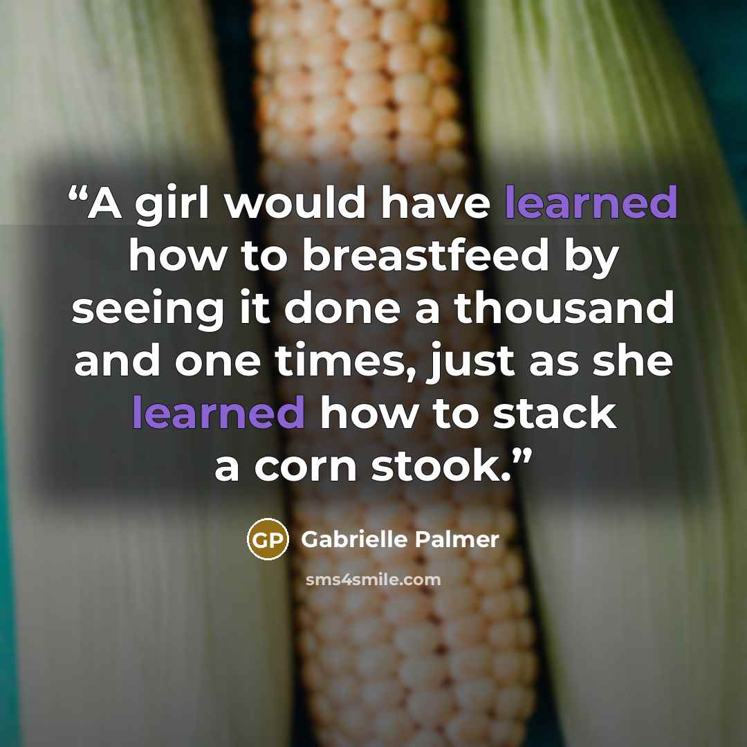 “A girl would have learned how to breastfeed by seeing it done a thousand and one times, just as she learned how to stack a corn stook.” quote by Gabrielle Palmer