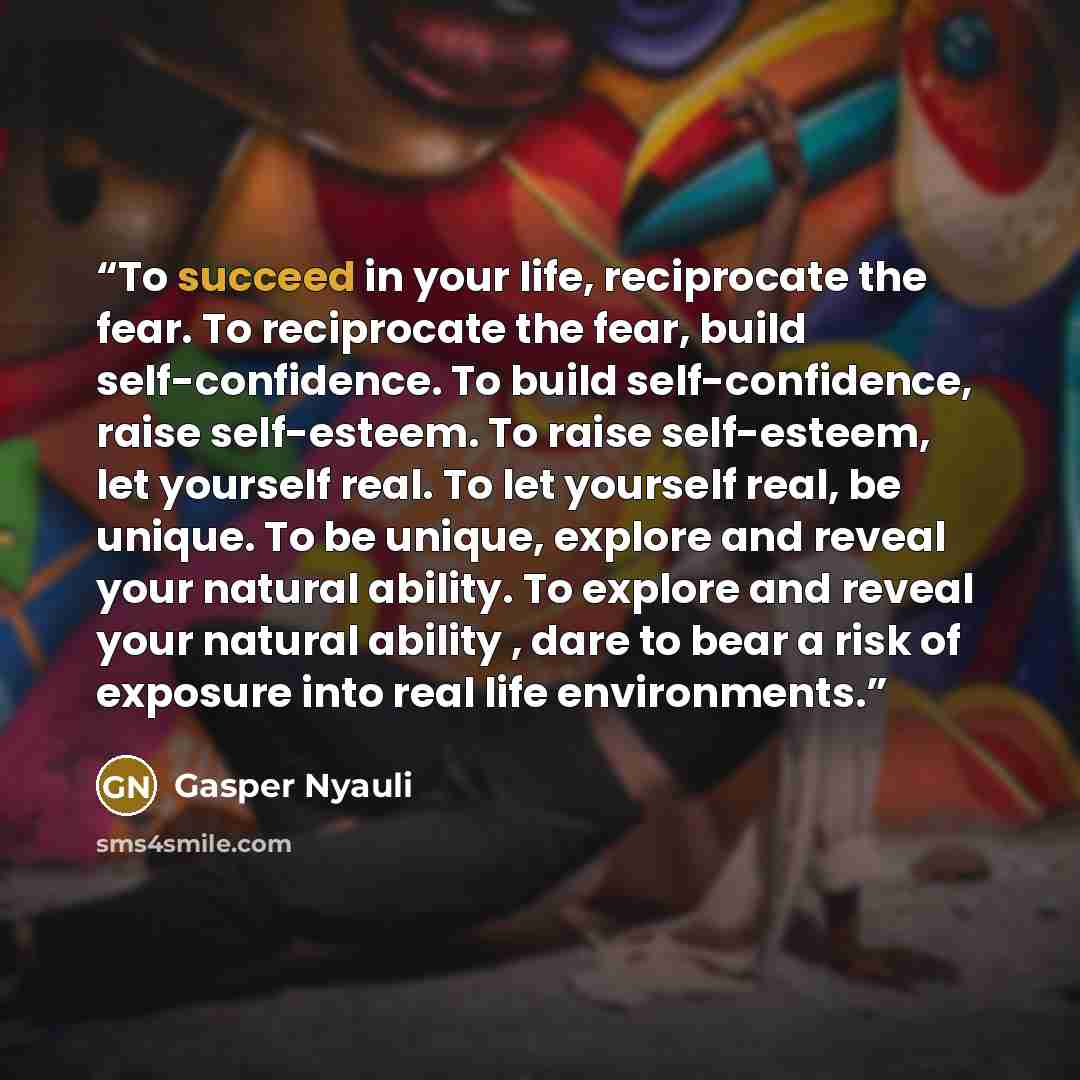 “To succeed in your life, reciprocate the fear. To reciprocate the fear, build self-confidence. To build self-confidence, raise self-esteem. To raise self-esteem, let yourself real. To let yourself real, be unique. To be unique, explore and reveal your natural ability. To explore and reveal your…” quote by Gasper Nyauli