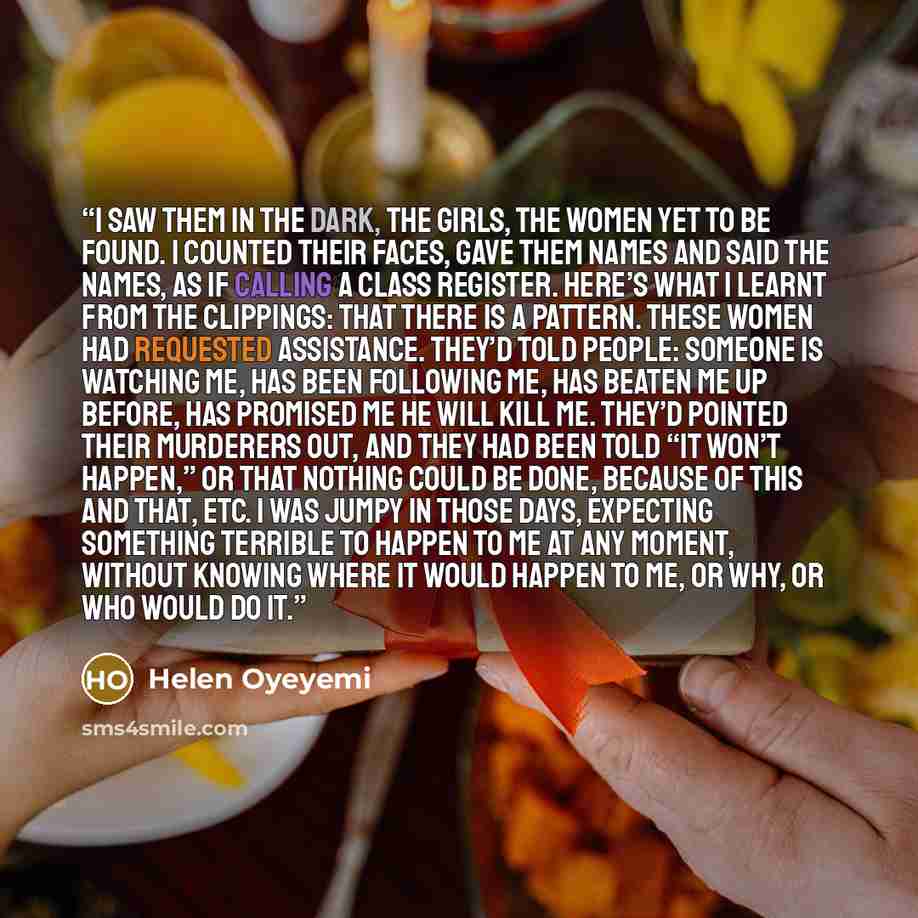 “I saw them in the dark, the girls, the women yet to be found. I counted their faces, gave them names and said the names, as if calling a class register. Here’s what I learnt from the clippings: that there is a pattern. These women had requested assistance. They’d told people: Someone is watching…” quote by Helen Oyeyemi