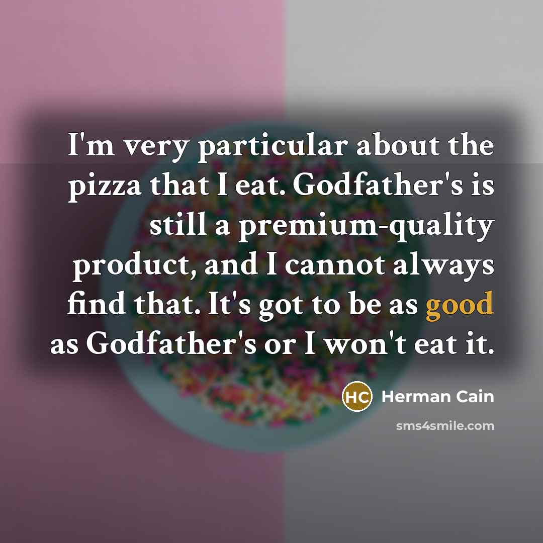 “I'm very particular about the pizza that I eat. Godfather's is still a premium-quality product, and I cannot always find that. It's got to be as good as Godfather's or I won't eat it.” quote by Herman Cain