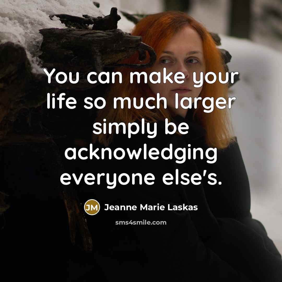 “You can make your life so much larger simply be acknowledging everyone else's.” quote by Jeanne Marie Laskas