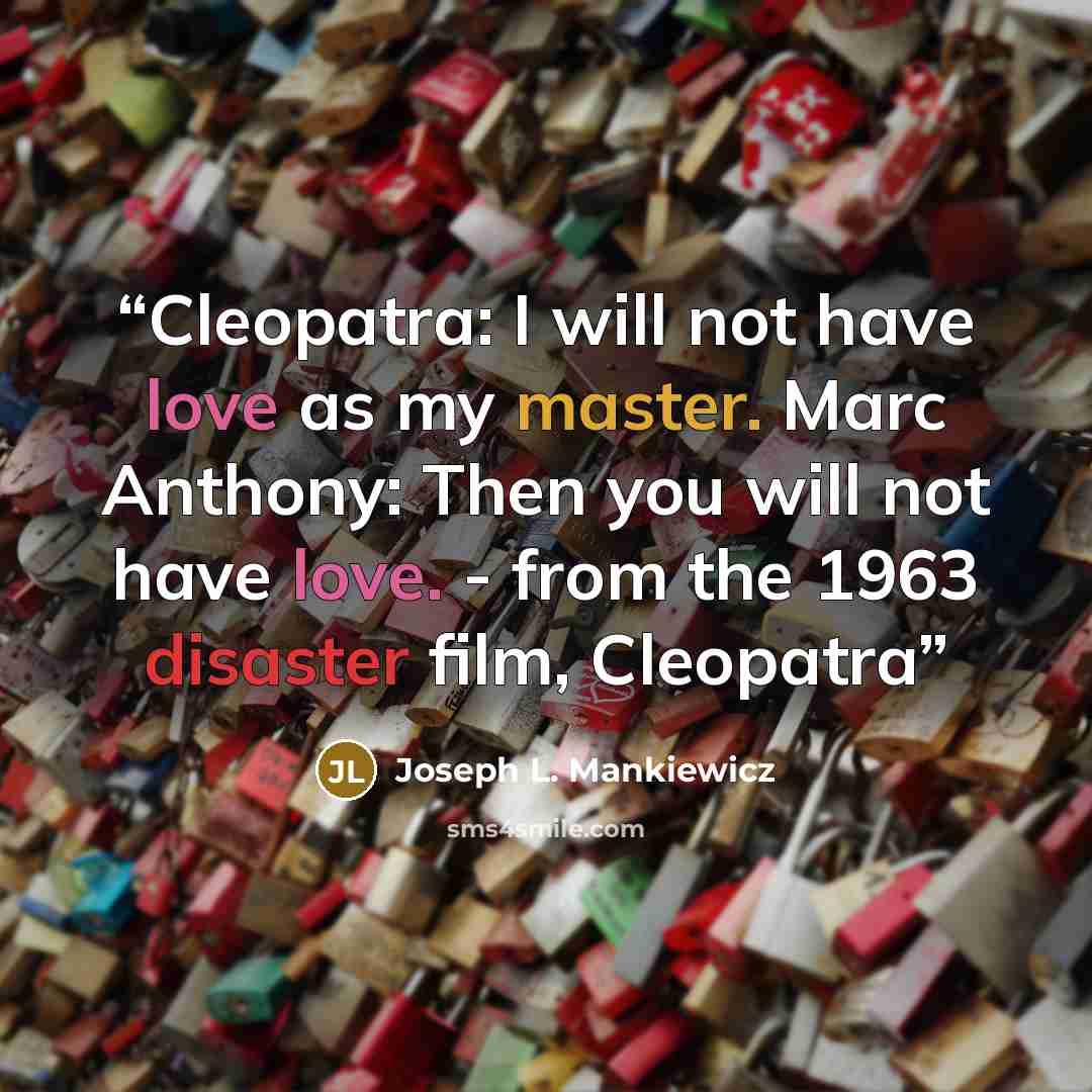 “Cleopatra: I will not have love as my master. Marc Anthony: Then you will not have love. - from the 1963 disaster film, Cleopatra” quote by Joseph L. Mankiewicz