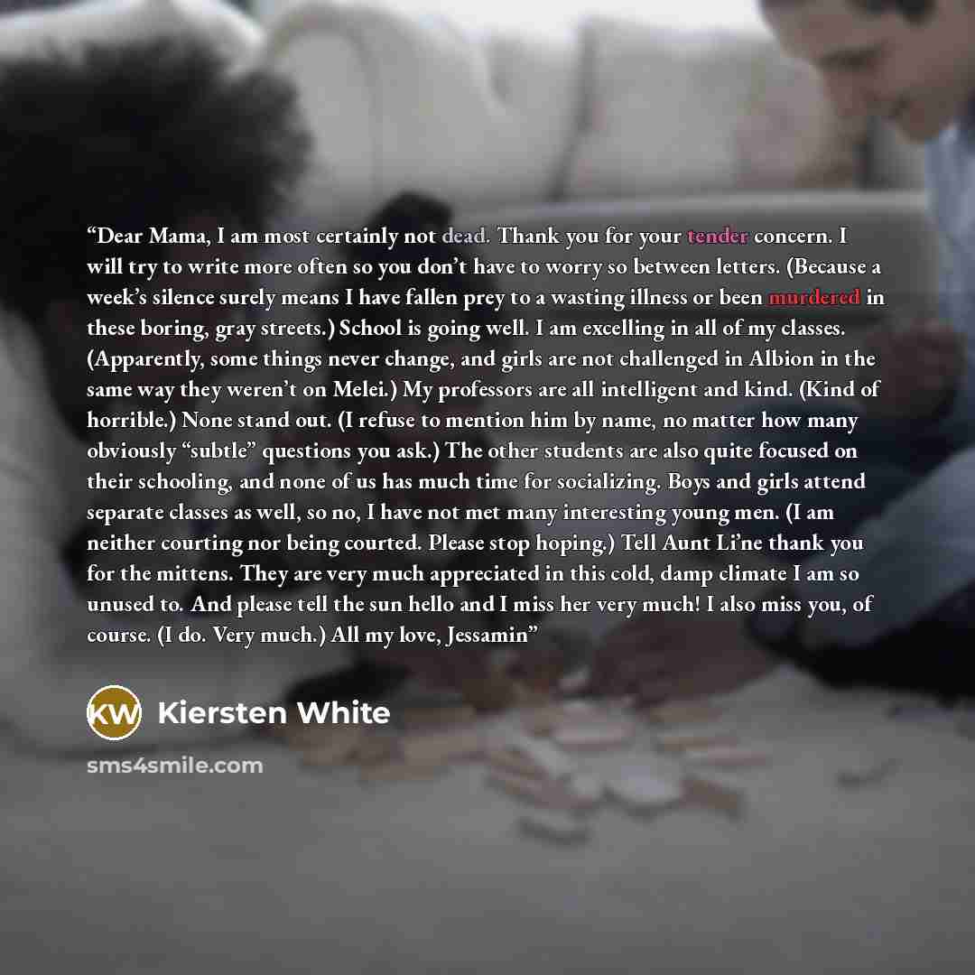 “Dear Mama, I am most certainly not dead. Thank you for your tender concern. I will try to write more often so you don’t have to worry so between letters. (Because a week’s silence surely means I have fallen prey to a wasting illness or been murdered in these boring, gray streets.) School is going…” quote by Kiersten White