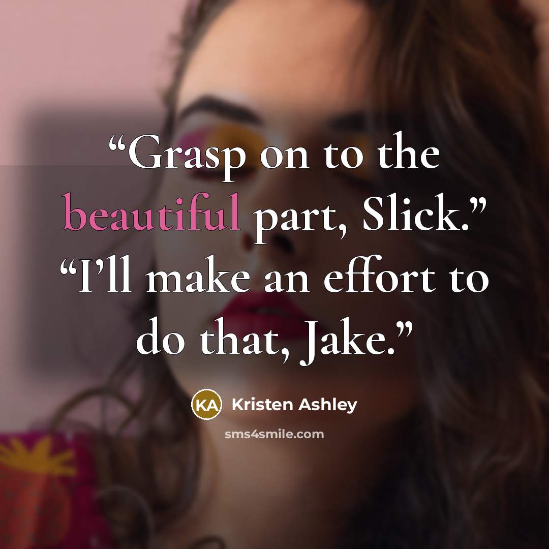 “Grasp on to the beautiful part, Slick.” “I’ll make an effort to do that, Jake.” quote by Kristen Ashley