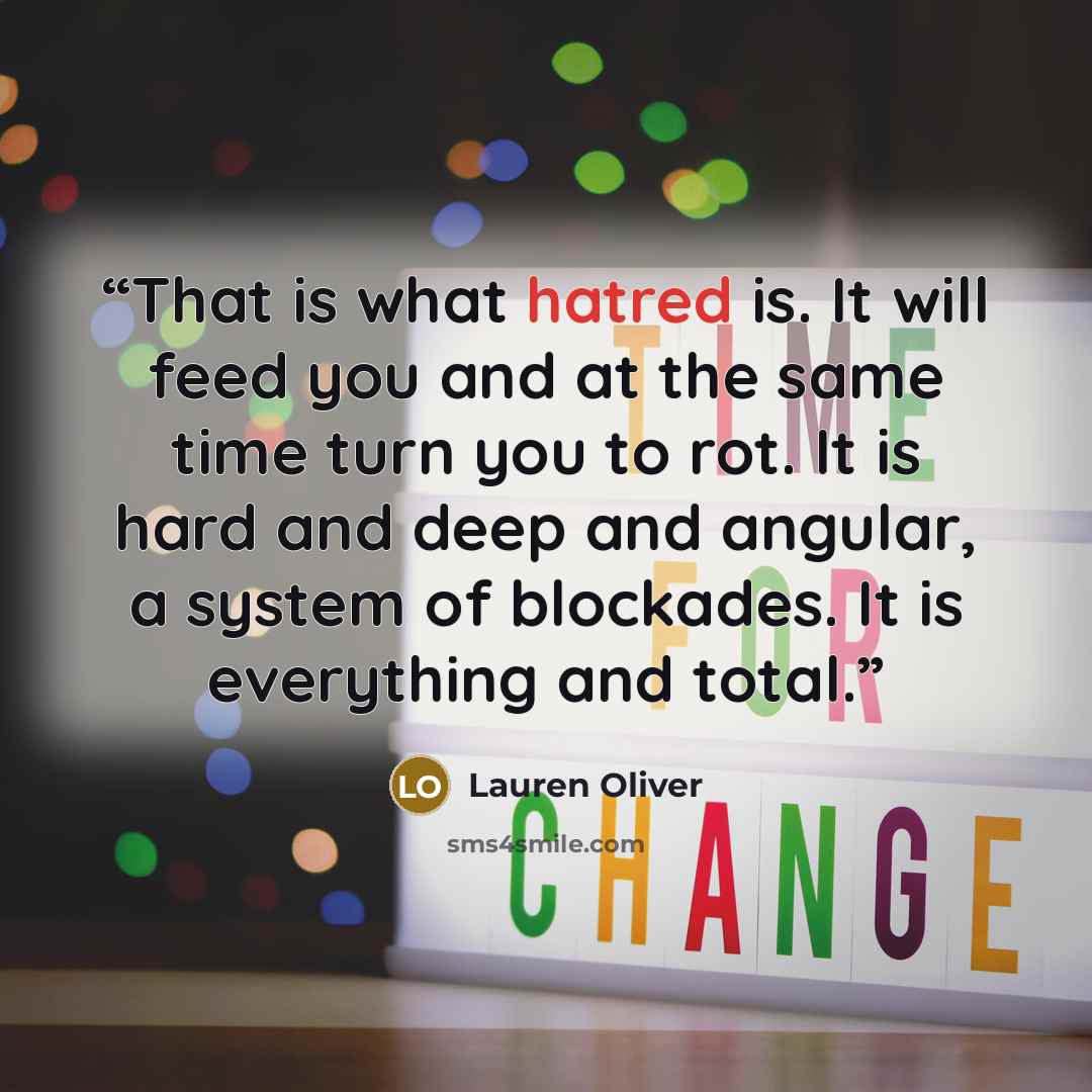 “That is what hatred is. It will feed you and at the same time turn you to rot. It is hard and deep and angular, a system of blockades. It is everything and total.” quote by Lauren Oliver