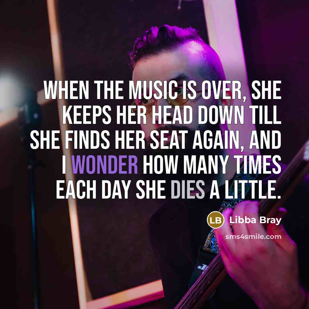 “When the music is over, she keeps her head down till she finds her seat again, and I wonder how many times each day she dies a little.” quote by Libba Bray