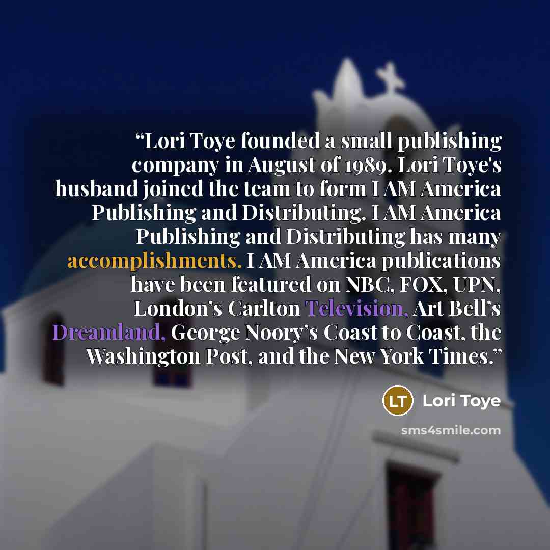 “Lori Toye founded a small publishing company in August of 1989. Lori Toye's husband joined the team to form I AM America Publishing and Distributing. I AM America Publishing and Distributing has many accomplishments. I AM America publications have been featured on NBC, FOX, UPN, London’s Carlton…” quote by Lori Toye