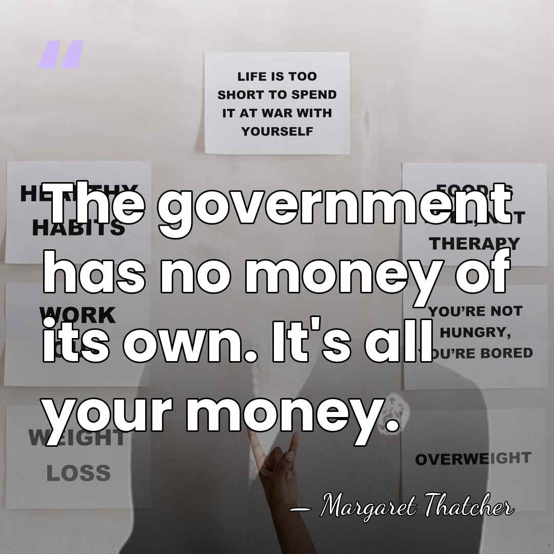 The government has no money of its own. It's all your money. - Margaret Thatcher